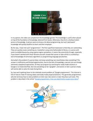 In my opinion, the video can complement the knowledge gained. This knowledge is useful when placed
on top of the foundation of knowledge obtained from books. Otherwise, they form a shallow broken
picture of knowledge. A person seems to know a lot about programming, but such 'patchwork'
knowledge will quickly backfire on them and their employer.
By the way, I have met such "programmers". The first superficial impression is that they are outstanding.
They can quickly create something at a hackathon using some fashionable AI library, or surprise with
some incredible beauty by using a game engine somewhere. It seems like some kind of magic, especially
if you haven't worked with these libraries yourself. Except that sooner or later all this is crushed by a
lack of knowledge of some basic algorithms or programming language peculiarities.
And what's the problem if a person does not know something, but nevertheless does something? The
answer is inefficiency and limited opportunities. Due to the lack of knowledge, a person can use strange,
extremely suboptimal approaches. Or they can program by searching for ready-made solutions in
Google or on Stack Overflow. But not everything can be "googled", and sooner or later a person simply
will not be able to solve the tasks facing them.
So, here we're getting closer to the relatively recent problem of "Google programmers". The Internet is
full of 'how to make X' training videos and ready-made projects/solutions. This generates programmers
who do not know how to solve problems on their own. But sooner or later they face such tasks. This
problem is described in the article "Google programmers. How one idiot hired a couple more idiots".
 
