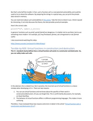 But that's only half the trouble. In fact, such a function call is a real potential vulnerability and could be
used to try to attack the software. By preparing the strings in a special way, you can print the private
data stored in memory.
You can read more about such vulnerabilities in this article. Take the time to check it out, I think it would
be interesting. It not only discusses the theory, but also provides practical examples.
Here's the correct code:
printf("%s", name().c_str());
In general, functions such as printf, sprintf, fprintf are dangerous. It is better not to use them, but to use
something more modern. For example, you may find boost::format, std::stringstream or std::format
useful.
I also recommend watching this video.
https://www.youtube.com/watch?v=0WvrSfcdq1I
Terrible tip N59. Virtual functions in constructors and destructors
The C++ standard clearly defines how a virtual function call works in a constructor and destructor. So,
you can safely make such calls.
In the abstract, this is indeed true. But in practice, the incorrect use of virtual functions is a classic
mistake when developing in C++. There are two reasons:
1. You can use virtual functions and not know about the specifics of their work in
constructors/destructors. Or you can forget that. This is confirmed by discussions, for example,
on Stack Overflow.
2. The behavior of virtual functions differs in different programming languages. This makes it more
confusing.
Therefore, I have reviewed these two reasons and errors in detail in the article "Virtual function calls in
constructors and destructors (C++)".
 