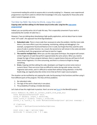 I recommend reading this article to anyone who is currently studying C++. However, even experienced
programmers may find it useful to refresh their knowledge in this area. Especially for those who write
code in several languages at once.
Terrible tip N60. No time to think, copy the code!
Copying code and then editing it is the fastest way to write code. Long live the copy-paste
programming!
Indeed, you can quickly write a lot of code this way. This is especially convenient if your work is
evaluated by the number of code lines :).
However, if we are talking about developing a high-quality application, and not about how to create
more "sh*t code", this approach has three big drawbacks:
1. Redundant code. There is more code than necessary to solve the problem. And the more code
there is, the more effort is put into reviewing, maintaining, editing and debugging it. For
example, a programmer found and fixed an error in code, but forgot that they used the same
piece of code in another function. As a result, the second error will remain in the code and when
it manifests itself, the programmer will have to look for it again.
2. The need for multiple fixes. When you use the copy-paste technique, the program will contain
similar fragments of code that perform approximately the same actions. When you need to
change the logic of how a program behaves, there is a good chance that you will have to fix all
these similar fragments. It is time-consuming, and there is a chance to forget to change
something.
3. Errors. Copying and then editing the code, developers can forget to correct some name or
numeric literal. There are errors that are difficult to notice during code review, since the
fragments look similar, and it is difficult to review them without losing attention. In the PVS-
Studio blog, we regularly describe similar errors that we find in open-source projects.
The situation can be rectified by not copying the code, but by passing it into functions and then using it
from different parts of the program. This fixes all three problems:
1. No redundant code;
2. The logic of the work is fixed only in one place;
3. The probability of making a mistake decreases.
Let's look at how this might look in practice. Here's an error we found in the Blend2D project:
static BLResult BL_CDECL bl_convert_argb32_from_prgb_any(
const BLPixelConverterCore* self,
uint8_t* dstData, intptr_t dstStride,
const uint8_t* srcData, intptr_t srcStride,
uint32_t w, uint32_t h, const BLPixelConverterOptions* options) noexcept {
if (!options)
options = &blPixelConverterDefaultOptions;
const size_t gap = options->gap;
dstStride -= uintptr_t(w) * 4 + gap;
 