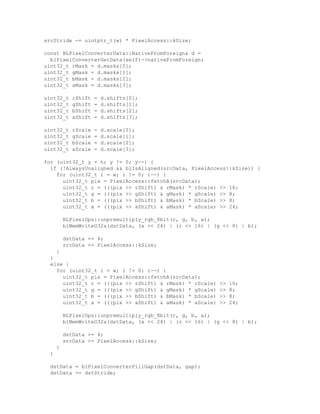 srcStride -= uintptr_t(w) * PixelAccess::kSize;
const BLPixelConverterData::NativeFromForeign& d =
blPixelConverterGetData(self)->nativeFromForeign;
uint32_t rMask = d.masks[0];
uint32_t gMask = d.masks[1];
uint32_t bMask = d.masks[2];
uint32_t aMask = d.masks[3];
uint32_t rShift = d.shifts[0];
uint32_t gShift = d.shifts[1];
uint32_t bShift = d.shifts[2];
uint32_t aShift = d.shifts[3];
uint32_t rScale = d.scale[0];
uint32_t gScale = d.scale[1];
uint32_t bScale = d.scale[2];
uint32_t aScale = d.scale[3];
for (uint32_t y = h; y != 0; y--) {
if (!AlwaysUnaligned && blIsAligned(srcData, PixelAccess::kSize)) {
for (uint32_t i = w; i != 0; i--) {
uint32_t pix = PixelAccess::fetchA(srcData);
uint32_t r = (((pix >> rShift) & rMask) * rScale) >> 16;
uint32_t g = (((pix >> gShift) & gMask) * gScale) >> 8;
uint32_t b = (((pix >> bShift) & bMask) * bScale) >> 8;
uint32_t a = (((pix >> aShift) & aMask) * aScale) >> 24;
BLPixelOps::unpremultiply_rgb_8bit(r, g, b, a);
blMemWriteU32a(dstData, (a << 24) | (r << 16) | (g << 8) | b);
dstData += 4;
srcData += PixelAccess::kSize;
}
}
else {
for (uint32_t i = w; i != 0; i--) {
uint32_t pix = PixelAccess::fetchA(srcData);
uint32_t r = (((pix >> rShift) & rMask) * rScale) >> 16;
uint32_t g = (((pix >> gShift) & gMask) * gScale) >> 8;
uint32_t b = (((pix >> bShift) & bMask) * bScale) >> 8;
uint32_t a = (((pix >> aShift) & aMask) * aScale) >> 24;
BLPixelOps::unpremultiply_rgb_8bit(r, g, b, a);
blMemWriteU32a(dstData, (a << 24) | (r << 16) | (g << 8) | b);
dstData += 4;
srcData += PixelAccess::kSize;
}
}
dstData = blPixelConverterFillGap(dstData, gap);
dstData += dstStride;
 