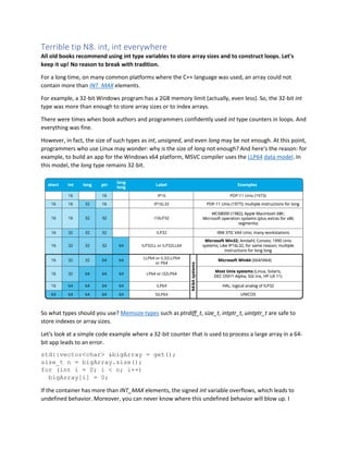 Terrible tip N8. int, int everywhere
All old books recommend using int type variables to store array sizes and to construct loops. Let's
keep it up! No reason to break with tradition.
For a long time, on many common platforms where the C++ language was used, an array could not
contain more than INT_MAX elements.
For example, a 32-bit Windows program has a 2GB memory limit (actually, even less). So, the 32-bit int
type was more than enough to store array sizes or to index arrays.
There were times when book authors and programmers confidently used int type counters in loops. And
everything was fine.
However, in fact, the size of such types as int, unsigned, and even long may be not enough. At this point,
programmers who use Linux may wonder: why is the size of long not enough? And here's the reason: for
example, to build an app for the Windows x64 platform, MSVC compiler uses the LLP64 data model. In
this model, the long type remains 32-bit.
So what types should you use? Memsize-types such as ptrdiff_t, size_t, intptr_t, uintptr_t are safe to
store indexes or array sizes.
Let's look at a simple code example where a 32-bit counter that is used to process a large array in a 64-
bit app leads to an error.
std::vector<char> &bigArray = get();
size_t n = bigArray.size();
for (int i = 0; i < n; i++)
bigArray[i] = 0;
If the container has more than INT_MAX elements, the signed int variable overflows, which leads to
undefined behavior. Moreover, you can never know where this undefined behavior will blow up. I
 