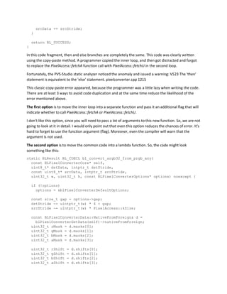 srcData += srcStride;
}
return BL_SUCCESS;
}
In this code fragment, then and else branches are completely the same. This code was clearly written
using the copy-paste method. A programmer copied the inner loop, and then got distracted and forgot
to replace the PixelAccess::fetchA function call with PixelAccess::fetchU in the second loop.
Fortunately, the PVS-Studio static analyzer noticed the anomaly and issued a warning: V523 The 'then'
statement is equivalent to the 'else' statement. pixelconverter.cpp 1215
This classic copy-paste error appeared, because the programmer was a little lazy when writing the code.
There are at least 3 ways to avoid code duplication and at the same time reduce the likelihood of the
error mentioned above.
The first option is to move the inner loop into a separate function and pass it an additional flag that will
indicate whether to call PixelAccess::fetchA or PixelAccess::fetchU.
I don't like this option, since you will need to pass a lot of arguments to this new function. So, we are not
going to look at it in detail. I would only point out that even this option reduces the chances of error. It's
hard to forget to use the function argument (flag). Moreover, even the compiler will warn that the
argument is not used.
The second option is to move the common code into a lambda function. So, the code might look
something like this:
static BLResult BL_CDECL bl_convert_argb32_from_prgb_any(
const BLPixelConverterCore* self,
uint8_t* dstData, intptr_t dstStride,
const uint8_t* srcData, intptr_t srcStride,
uint32_t w, uint32_t h, const BLPixelConverterOptions* options) noexcept {
if (!options)
options = &blPixelConverterDefaultOptions;
const size_t gap = options->gap;
dstStride -= uintptr_t(w) * 4 + gap;
srcStride -= uintptr_t(w) * PixelAccess::kSize;
const BLPixelConverterData::NativeFromForeign& d =
blPixelConverterGetData(self)->nativeFromForeign;
uint32_t rMask = d.masks[0];
uint32_t gMask = d.masks[1];
uint32_t bMask = d.masks[2];
uint32_t aMask = d.masks[3];
uint32_t rShift = d.shifts[0];
uint32_t gShift = d.shifts[1];
uint32_t bShift = d.shifts[2];
uint32_t aShift = d.shifts[3];
 