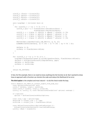 uint32_t rScale = d.scale[0];
uint32_t gScale = d.scale[1];
uint32_t bScale = d.scale[2];
uint32_t aScale = d.scale[3];
auto LoopImpl = [&](const bool a)
{
for (uint32_t i = w; i != 0; i--) {
uint32_t pix = a ? PixelAccess::fetchA(srcData) :
PixelAccess::fetchU(srcData);
uint32_t r = (((pix >> rShift) & rMask) * rScale) >> 16;
uint32_t g = (((pix >> gShift) & gMask) * gScale) >> 8;
uint32_t b = (((pix >> bShift) & bMask) * bScale) >> 8;
uint32_t a = (((pix >> aShift) & aMask) * aScale) >> 24;
BLPixelOps::unpremultiply_rgb_8bit(r, g, b, a);
blMemWriteU32a(dstData, (a << 24) | (r << 16) | (g << 8) | b);
dstData += 4;
srcData += PixelAccess::kSize;
}
}
for (uint32_t y = h; y != 0; y--) {
LoopImpl(!AlwaysUnaligned && blIsAligned(srcData, PixelAccess::kSize));
dstData = blPixelConverterFillGap(dstData, gap);
dstData += dstStride;
srcData += srcStride;
}
return BL_SUCCESS;
}
In fact, for this example, there is no need to move anything into the function at all. But I wanted to show
how an approach with a function can shorten the code and reduce the likelihood of an error.
The third option is the simplest and most natural — to do the check inside the loop.
static BLResult BL_CDECL bl_convert_argb32_from_prgb_any(
const BLPixelConverterCore* self,
uint8_t* dstData, intptr_t dstStride,
const uint8_t* srcData, intptr_t srcStride,
uint32_t w, uint32_t h, const BLPixelConverterOptions* options) noexcept {
if (!options)
options = &blPixelConverterDefaultOptions;
const size_t gap = options->gap;
dstStride -= uintptr_t(w) * 4 + gap;
srcStride -= uintptr_t(w) * PixelAccess::kSize;
const BLPixelConverterData::NativeFromForeign& d =
blPixelConverterGetData(self)->nativeFromForeign;
uint32_t rMask = d.masks[0];
 