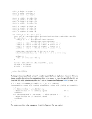 uint32_t gMask = d.masks[1];
uint32_t bMask = d.masks[2];
uint32_t aMask = d.masks[3];
uint32_t rShift = d.shifts[0];
uint32_t gShift = d.shifts[1];
uint32_t bShift = d.shifts[2];
uint32_t aShift = d.shifts[3];
uint32_t rScale = d.scale[0];
uint32_t gScale = d.scale[1];
uint32_t bScale = d.scale[2];
uint32_t aScale = d.scale[3];
for (uint32_t y = h; y != 0; y--) {
const bool a = !AlwaysUnaligned && blIsAligned(srcData, PixelAccess::kSize);
for (uint32_t i = w; i != 0; i--) {
uint32_t pix = a ? PixelAccess::fetchA(srcData) :
PixelAccess::fetchU(srcData);
uint32_t r = (((pix >> rShift) & rMask) * rScale) >> 16;
uint32_t g = (((pix >> gShift) & gMask) * gScale) >> 8;
uint32_t b = (((pix >> bShift) & bMask) * bScale) >> 8;
uint32_t a = (((pix >> aShift) & aMask) * aScale) >> 24;
BLPixelOps::unpremultiply_rgb_8bit(r, g, b, a);
blMemWriteU32a(dstData, (a << 24) | (r << 16) | (g << 8) | b);
dstData += 4;
srcData += PixelAccess::kSize;
}
dstData = blPixelConverterFillGap(dstData, gap);
dstData += dstStride;
srcData += srcStride;
}
return BL_SUCCESS;
}
That's a great example of code where it's possible to get rid of code duplication. However, this is not
always possible. Sometimes the copy-paste and the error caused by it are clearly visible, but it is not
clear how this could have been avoided. Let's look at the example of a bug we found in LLVM 15.0:
static std::unordered_multimap<char32_t, std::string>
loadDataFiles(const std::string &NamesFile, const std::string &AliasesFile) {
....
auto FirstSemiPos = Line.find(';');
if (FirstSemiPos == std::string::npos) // <=
continue;
auto SecondSemiPos = Line.find(';', FirstSemiPos + 1);
if (FirstSemiPos == std::string::npos) // <=
continue;
....
}
The code was written using copy-paste. Here's the fragment that was copied:
 