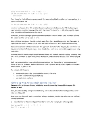 auto FirstSemiPos = Line.find(';');
if (FirstSemiPos == std::string::npos)
continue;
Then the call to the find function was changed. First was replaced by Second but not in every place. As a
result, the following line
if (FirstSemiPos == std::string::npos)
remained unchanged. Since this condition has already been checked above, the PVS-Studio analyzer
reports that the condition is always false: V547 Expression 'FirstSemiPos == std::string::npos' is always
false. UnicodeNameMappingGenerator.cpp 46
In this case, there is nothing to generalize and move into the function. And it is not clear how to write
this code in another way to avoid an error.
Some might say: don't copy the code, write it again. Then there would be no error. And if you want to
copy something, that's a reason to stop, think and make a function or write code in a different way.
It sounds reasonable, but I don't believe in this approach. No matter what they say, but sometimes it is
fast, convenient and effective to copy a piece of code. So, I won't be so adamant to suggest never using
copy-paste.
Moreover, I doubt the sincerity of people who encourage you to never use code copying. Probably, they
left a smart comment to seem more perfect than others, and went on to do copy-paste in their project
:).
Well, everyone copied the code and will continue to do so. Yes, the number of such cases can and
should be reduced. However, we must admit that some fragments will be copied anyway, and this will
lead to errors. So, what to do?
The advice is still the same:
• write simple, clear code. It will be easier to notice the error;
• use table code formatting (see tip N20);
• use static code analyzers.
Terrible tip N61. You can look beyond the array
If you can refer to the next element outside the array, it means that it's possible to access this
element as well.
Opps, this is the 61st tip, but I promised 60. Sorry, but what a collection of terrible tips without array
index out of bounds!
Array index out of bounds leads to undefined behavior. However, there is one point that may confuse a
junior programmer.
C++ allows to refer to the element past the end of an array. For example, the following code:
int array[5] = { 0, 1, 2, 3, 4 };
int *P = array + 5;
 