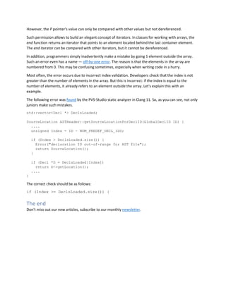 However, the P pointer's value can only be compared with other values but not dereferenced.
Such permission allows to build an elegant concept of iterators. In classes for working with arrays, the
end function returns an iterator that points to an element located behind the last container element.
The end iterator can be compared with other iterators, but it cannot be dereferenced.
In addition, programmers simply inadvertently make a mistake by going 1 element outside the array.
Such an error even has a name — off-by-one error. The reason is that the elements in the array are
numbered from 0. This may be confusing sometimes, especially when writing code in a hurry.
Most often, the error occurs due to incorrect index validation. Developers check that the index is not
greater than the number of elements in the array. But this is incorrect: if the index is equal to the
number of elements, it already refers to an element outside the array. Let's explain this with an
example.
The following error was found by the PVS-Studio static analyzer in Clang 11. So, as you can see, not only
juniors make such mistakes.
std::vector<Decl *> DeclsLoaded;
SourceLocation ASTReader::getSourceLocationForDeclID(GlobalDeclID ID) {
....
unsigned Index = ID - NUM_PREDEF_DECL_IDS;
if (Index > DeclsLoaded.size()) {
Error("declaration ID out-of-range for AST file");
return SourceLocation();
}
if (Decl *D = DeclsLoaded[Index])
return D->getLocation();
....
}
The correct check should be as follows:
if (Index >= DeclsLoaded.size()) {
The end
Don't miss out our new articles, subscribe to our monthly newsletter.
 