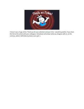I know it was a huge article. Thank you for your attention and your time. I would be grateful, if you share
the link to this article with your colleagues. And please write down what you disagree with or, on the
contrary, where I definitely touched a sore spot :).
 