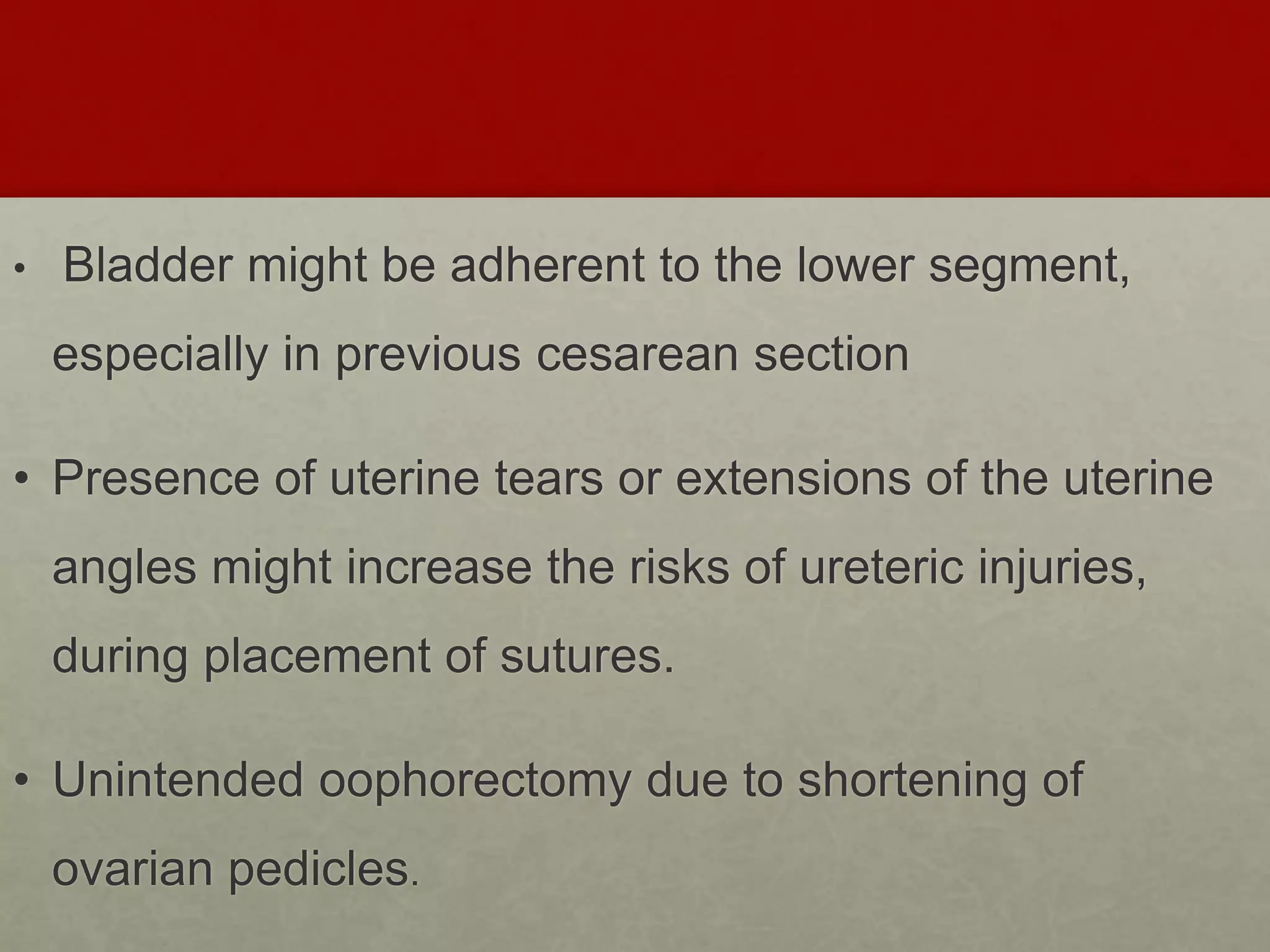 • Bladder might be adherent to the lower segment,
especially in previous cesarean section
• Presence of uterine tears or extensions of the uterine
angles might increase the risks of ureteric injuries,
during placement of sutures.
• Unintended oophorectomy due to shortening of
ovarian pedicles.
 