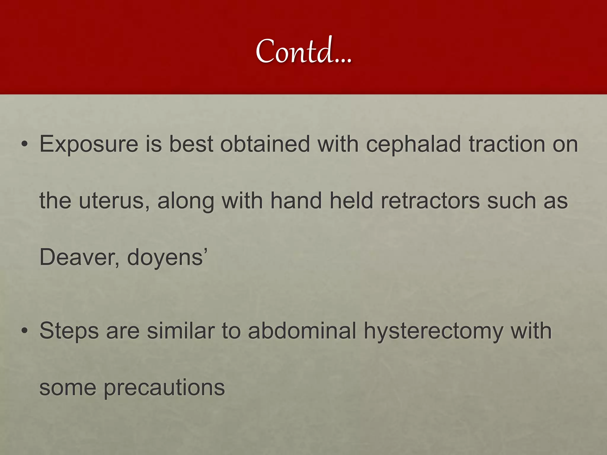 Contd…
• Exposure is best obtained with cephalad traction on
the uterus, along with hand held retractors such as
Deaver, doyens’
• Steps are similar to abdominal hysterectomy with
some precautions
 