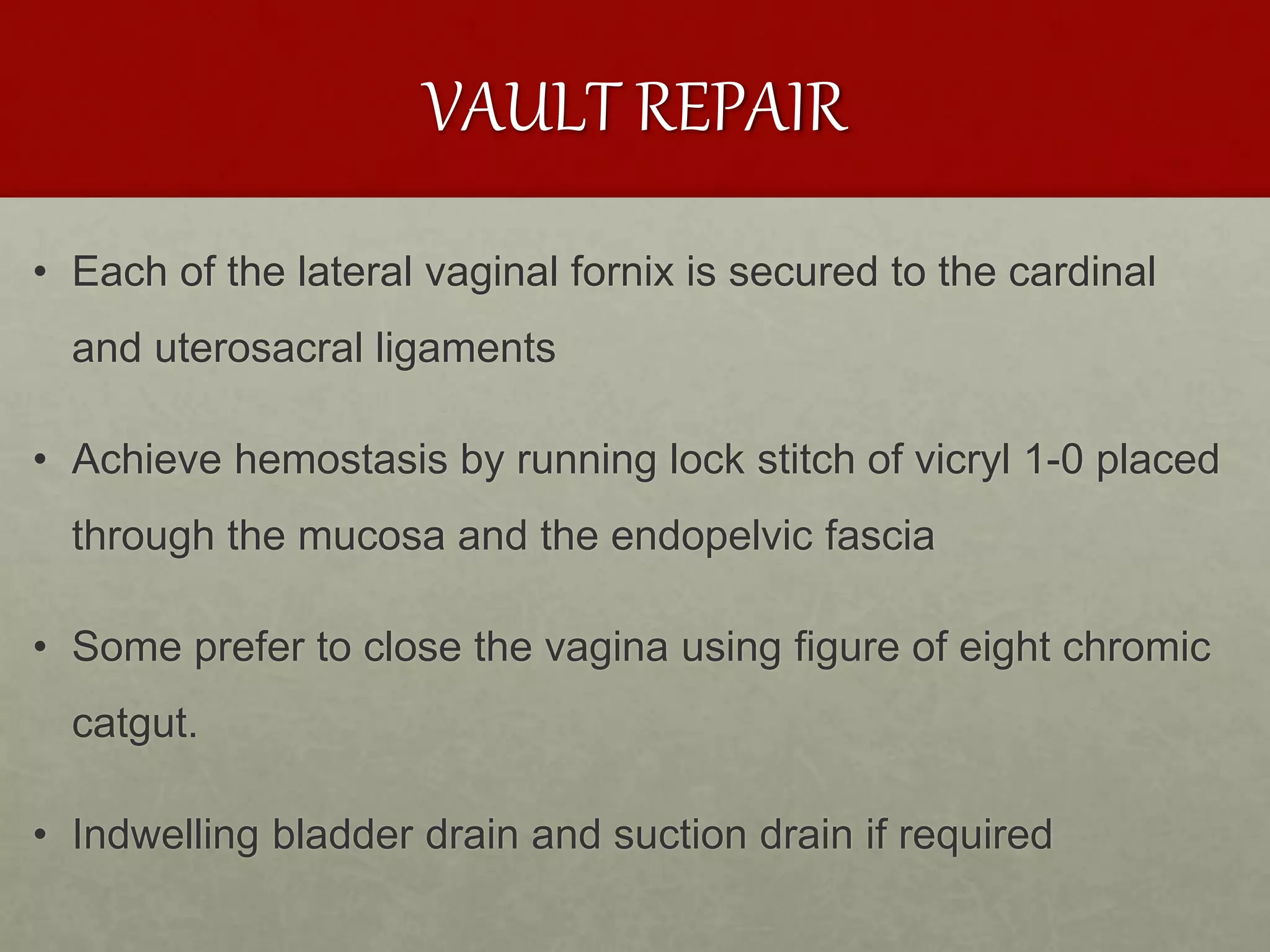 VAULT REPAIR
• Each of the lateral vaginal fornix is secured to the cardinal
and uterosacral ligaments
• Achieve hemostasis by running lock stitch of vicryl 1-0 placed
through the mucosa and the endopelvic fascia
• Some prefer to close the vagina using figure of eight chromic
catgut.
• Indwelling bladder drain and suction drain if required
 