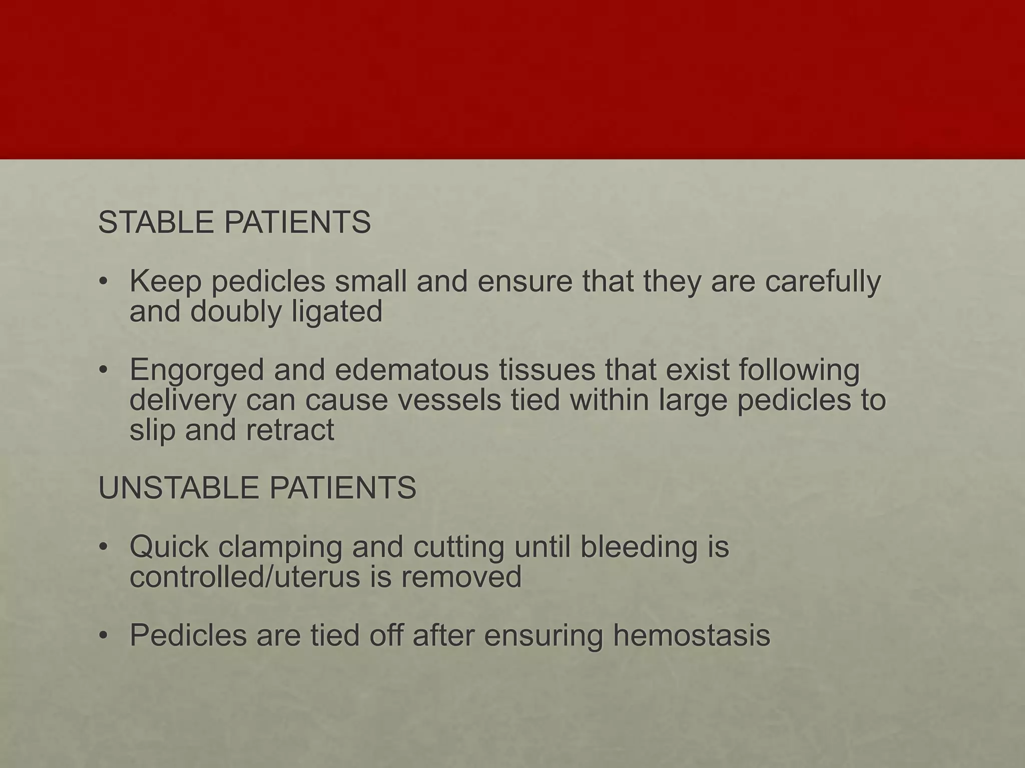 STABLE PATIENTS
• Keep pedicles small and ensure that they are carefully
and doubly ligated
• Engorged and edematous tissues that exist following
delivery can cause vessels tied within large pedicles to
slip and retract
UNSTABLE PATIENTS
• Quick clamping and cutting until bleeding is
controlled/uterus is removed
• Pedicles are tied off after ensuring hemostasis
 