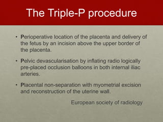 The Triple-P procedure
• Perioperative location of the placenta and delivery of
the fetus by an incision above the upper border of
the placenta.
• Pelvic devascularisation by inflating radio logically
pre-placed occlusion balloons in both internal iliac
arteries.
• Placental non-separation with myometrial excision
and reconstruction of the uterine wall.
European society of radiology
 