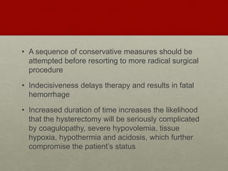 • A sequence of conservative measures should be
attempted before resorting to more radical surgical
procedure
• Indecisiveness delays therapy and results in fatal
hemorrhage
• Increased duration of time increases the likelihood
that the hysterectomy will be seriously complicated
by coagulopathy, severe hypovolemia, tissue
hypoxia, hypothermia and acidosis, which further
compromise the patient’s status
 