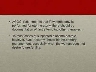• ACOG recommends that if hysterectomy is
performed for uterine atony, there should be
documentation of first attempting other therapies .
• In most cases of suspected placenta accreta,
however, hysterectomy should be the primary
management, especially when the woman does not
desire future fertility.
 