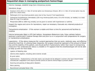 Sequential steps in managing postpartum hemorrhage
Uterine massage, establish large bore intravenous access
Uterotonic drugs:
Oxytocin (10 to 40 U in 1 liter of normal saline via intravenous infusion; 80 U in 1 liter of normal saline may be
given for a short time)
Methergine (0.2 mg intramuscularly every two to four hours) if not hypertensive
Carboprost tromethamine (Hemabate) (250 mcg intramuscularly every 15 to 90 minutes, as needed, to a total
dose of 2 mg) if no asthma
Misoprostol (800 to 1000 mcg rectally) can be given to women with hypertension or asthma
Inspect the vagina and cervix for lacerations; repair as necessary. Evacuate any retained products of
conception.
Transarterial embolization - If the woman is stable and there is time for personnel and facilities to
mobilize
Uterine tamponade (Bakri or BT-Cath balloon, Sengstaken-Blakemore tube, Foley catheter balloon,
packing) is performed if medical therapy fails and prior to or in conjunction with preparations for surgery
or transarterial embolization.
Laparotomy - If the above measures fail, surgical approaches that are quick, relatively easy, and effective
should be tried first. In utilizing these measures, the surgeon should be cognizant of the amount of blood
loss and the stability of the patient, and should perform hysterectomy rather than resort to temporizing
measures if her cardiovascular status is unstable or if it appears that the anesthesiologist will not be able
to keep up with her fluid needs.
Ligation of bleeding sites
Uterine artery ligation, including utero-ovarian arcade
B-Lynch stitch
Hysterectomy - Hysterectomy is the last resort, but should not be delayed in women who have disseminated
intravascular coagulation and require prompt control of uterine hemorrhage to prevent death
Suturing and packing of deep pelvic bleeders
Pelvic packing
Recombinant activated factor VIIa
 