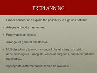 PREPLANNING
• Proper consent and explain the possibility in high risk patients
• Adequate blood arrangement
• Prophylactic antibiotics
• Arrange for general anesthesia
• Multidisciplinary team consisting of obstetricians, obstetric
anesthesiologists, urologists, vascular surgeons, and interventional
radiologists.
• Appropriate instrumentation should be available.
 