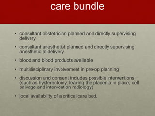 care bundle
• consultant obstetrician planned and directly supervising
delivery
• consultant anesthetist planned and directly supervising
anesthetic at delivery
• blood and blood products available
• multidisciplinary involvement in pre-op planning
• discussion and consent includes possible interventions
(such as hysterectomy, leaving the placenta in place, cell
salvage and intervention radiology)
• local availability of a critical care bed.
 