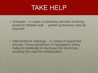 TAKE HELP
• Urologist – in cases of placenta percreta involving
posterior bladder wall - partial cystectomy may be
required
• Interventional radiology – in cases of suspected
accreta. Preop placement of hypogastric artery
balloons bilaterally to decrease the blood loss,
avoiding the need for embolisation
 