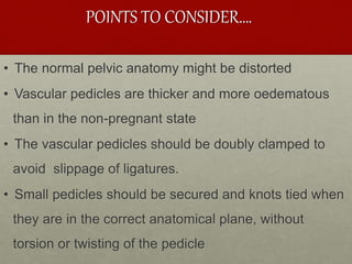 POINTS TO CONSIDER….
• The normal pelvic anatomy might be distorted
• Vascular pedicles are thicker and more oedematous
than in the non-pregnant state
• The vascular pedicles should be doubly clamped to
avoid slippage of ligatures.
• Small pedicles should be secured and knots tied when
they are in the correct anatomical plane, without
torsion or twisting of the pedicle
 