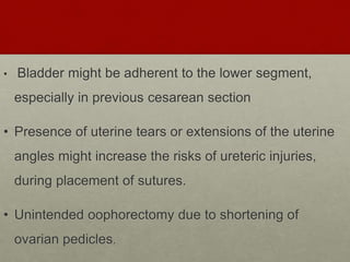 • Bladder might be adherent to the lower segment,
especially in previous cesarean section
• Presence of uterine tears or extensions of the uterine
angles might increase the risks of ureteric injuries,
during placement of sutures.
• Unintended oophorectomy due to shortening of
ovarian pedicles.
 