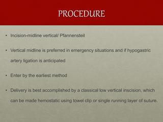 PROCEDURE
• Incision-midline vertical/ Pfannensteil
• Vertical midline is preferred in emergency situations and if hypogastric
artery ligation is anticipated
• Enter by the earliest method
• Delivery is best accomplished by a classical low vertical inscision, which
can be made hemostatic using towel clip or single running layer of suture.
 