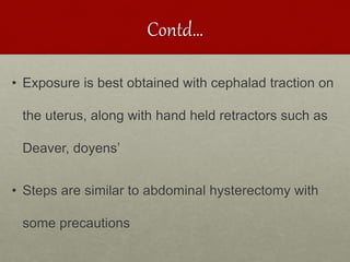 Contd…
• Exposure is best obtained with cephalad traction on
the uterus, along with hand held retractors such as
Deaver, doyens’
• Steps are similar to abdominal hysterectomy with
some precautions
 