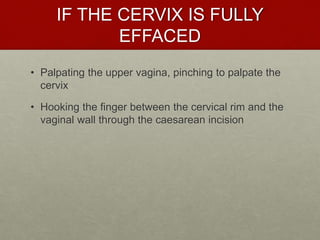 IF THE CERVIX IS FULLY
EFFACED
• Palpating the upper vagina, pinching to palpate the
cervix
• Hooking the finger between the cervical rim and the
vaginal wall through the caesarean incision
 