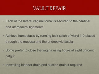VAULT REPAIR
• Each of the lateral vaginal fornix is secured to the cardinal
and uterosacral ligaments
• Achieve hemostasis by running lock stitch of vicryl 1-0 placed
through the mucosa and the endopelvic fascia
• Some prefer to close the vagina using figure of eight chromic
catgut.
• Indwelling bladder drain and suction drain if required
 