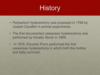 History
• Peripartum hysterectomy was proposed in 1768 by
Joseph Cavallini in animal experiments.
• The first documented caesarean hysterectomy was
performed by Horatio Storer in 1869.
• In 1876, Eduardo Porro performed the first
caesarean hysterectomy in which both the mother
and baby survived.
 