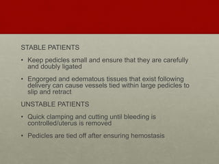 STABLE PATIENTS
• Keep pedicles small and ensure that they are carefully
and doubly ligated
• Engorged and edematous tissues that exist following
delivery can cause vessels tied within large pedicles to
slip and retract
UNSTABLE PATIENTS
• Quick clamping and cutting until bleeding is
controlled/uterus is removed
• Pedicles are tied off after ensuring hemostasis
 