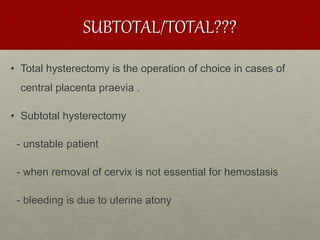SUBTOTAL/TOTAL???
• Total hysterectomy is the operation of choice in cases of
central placenta praevia .
• Subtotal hysterectomy
- unstable patient
- when removal of cervix is not essential for hemostasis
- bleeding is due to uterine atony
 