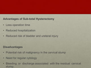 Advantages of Sub-total Hysterectomy
• Less operation time
• Reduced hospitalization
• Reduced risk of bladder and ureteral injury
Disadvantages
• Potential risk of malignancy in the cervical stump
• Need for regular cytology
• Bleeding or discharge associated with the residual cervical
stump.
 
