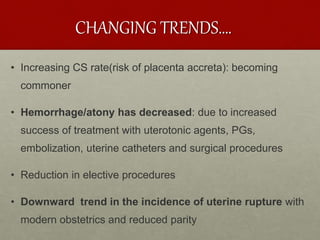 CHANGING TRENDS….
• Increasing CS rate(risk of placenta accreta): becoming
commoner
• Hemorrhage/atony has decreased: due to increased
success of treatment with uterotonic agents, PGs,
embolization, uterine catheters and surgical procedures
• Reduction in elective procedures
• Downward trend in the incidence of uterine rupture with
modern obstetrics and reduced parity
 