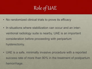 Role of UAE
• No randomized clinical trials to prove its efficacy
• In situations where stabilization can occur and an inter-
ventional radiology suite is nearby, UAE is an important
consideration before proceeding with peripartum
hysterectomy.
• UAE is a safe, minimally invasive procedure with a reported
success rate of more than 90% in the treatment of postpartum
hemorrhage.
 