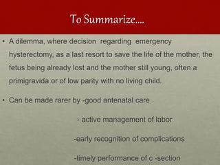 To Summarize….
• A dilemma, where decision regarding emergency
hysterectomy, as a last resort to save the life of the mother, the
fetus being already lost and the mother still young, often a
primigravida or of low parity with no living child.
• Can be made rarer by -good antenatal care
- active management of labor
-early recognition of complications
-timely performance of c -section
 