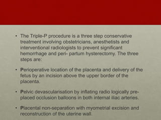 • The Triple-P procedure is a three step conservative
treatment involving obstetricians, anesthetists and
interventional radiologists to prevent significant
hemorrhage and peri- partum hysterectomy. The three
steps are:
• Perioperative location of the placenta and delivery of the
fetus by an incision above the upper border of the
placenta.
• Pelvic devascularisation by inflating radio logically pre-
placed occlusion balloons in both internal iliac arteries.
• Placental non-separation with myometrial excision and
reconstruction of the uterine wall.
 