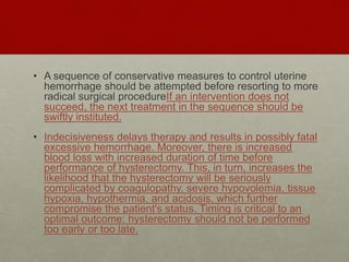 • A sequence of conservative measures to control uterine
hemorrhage should be attempted before resorting to more
radical surgical procedureIf an intervention does not
succeed, the next treatment in the sequence should be
swiftly instituted.
• Indecisiveness delays therapy and results in possibly fatal
excessive hemorrhage. Moreover, there is increased
blood loss with increased duration of time before
performance of hysterectomy. This, in turn, increases the
likelihood that the hysterectomy will be seriously
complicated by coagulopathy, severe hypovolemia, tissue
hypoxia, hypothermia, and acidosis, which further
compromise the patient's status. Timing is critical to an
optimal outcome: hysterectomy should not be performed
too early or too late.
 