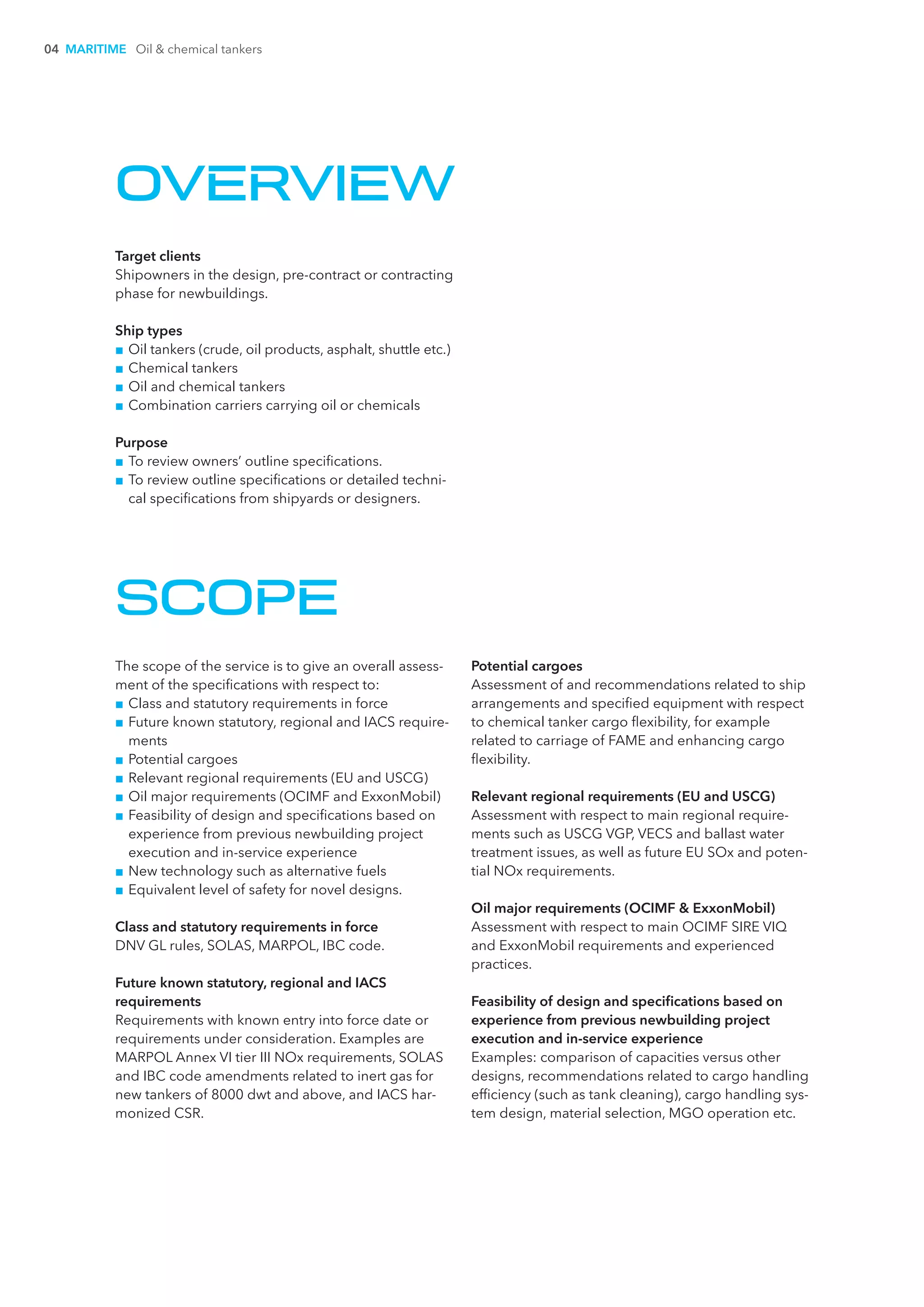 04 MARITIME Oil & chemical tankers
OVERVIEW
Target clients
Shipowners in the design, pre-contract or contracting
phase for newbuildings.
Ship types
■■ Oil tankers (crude, oil products, asphalt, shuttle etc.)
■■ Chemical tankers
■■ Oil and chemical tankers
■■ Combination carriers carrying oil or chemicals
Purpose
■■ To review owners’ outline specifications.
■■ To review outline specifications or detailed techni-
cal specifications from shipyards or designers.
SCOPE
The scope of the service is to give an overall assess-
ment of the specifications with respect to:
■■ Class and statutory requirements in force
■■ Future known statutory, regional and IACS require-
ments
■■ Potential cargoes
■■ Relevant regional requirements (EU and USCG)
■■ Oil major requirements (OCIMF and ExxonMobil)
■■ Feasibility of design and specifications based on
experience from previous newbuilding project
execution and in-service experience
■■ New technology such as alternative fuels
■■ Equivalent level of safety for novel designs.
Class and statutory requirements in force
DNV GL rules, SOLAS, MARPOL, IBC code.
Future known statutory, regional and IACS
requirements
Requirements with known entry into force date or
requirements under consideration. Examples are
MARPOL Annex VI tier III NOx requirements, SOLAS
and IBC code amendments related to inert gas for
new tankers of 8000 dwt and above, and IACS har-
monized CSR.
Potential cargoes
Assessment of and recommendations related to ship
arrangements and specified equipment with respect
to chemical tanker cargo flexibility, for example
related to carriage of FAME and enhancing cargo
flexibility.
Relevant regional requirements (EU and USCG)
Assessment with respect to main regional require-
ments such as USCG VGP, VECS and ballast water
treatment issues, as well as future EU SOx and poten-
tial NOx requirements.
Oil major requirements (OCIMF & ExxonMobil)
Assessment with respect to main OCIMF SIRE VIQ
and ExxonMobil requirements and experienced
practices.
Feasibility of design and specifications based on
experience from previous newbuilding project
execution and in-service experience
Examples: comparison of capacities versus other
designs, recommendations related to cargo handling
efficiency (such as tank cleaning), cargo handling sys-
tem design, material selection, MGO operation etc.
 
