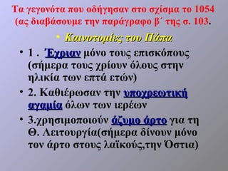 Τα γεγονότα που οδήγησαν στο σχίσμα το 1054
 (ας διαβάσουμε την παράγραφο β΄ της σ. 103.
        • Καινοτομίες του Πάπα
 • 1 . Έχριαν μόνο τους επισκόπους
   (σήμερα τους χρίουν όλους στην
   ηλικία των επτά ετών)
 • 2. Καθιέρωσαν την υποχρεωτική
   αγαμία όλων των ιερέων
 • 3.χρησιμοποιούν άζυμο άρτο για τη
   Θ. Λειτουργία(σήμερα δίνουν μόνο
   τον άρτο στους λαϊκούς,την Όστια)
 