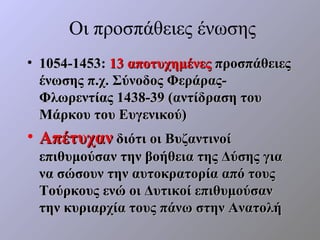 Οι προσπάθειες ένωσης
• 1054-1453: 13 αποτυχημένες προσπάθειες
  ένωσης π.χ. Σύνοδος Φεράρας-
  Φλωρεντίας 1438-39 (αντίδραση του
  Μάρκου του Ευγενικού)
• Απέτυχαν διότι οι Βυζαντινοί
 επιθυμούσαν την βοήθεια της Δύσης για
 να σώσουν την αυτοκρατορία από τους
 Τούρκους ενώ οι Δυτικοί επιθυμούσαν
 την κυριαρχία τους πάνω στην Ανατολή
 