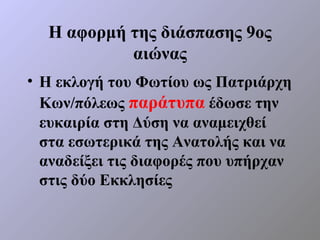 Η αφορμή της διάσπασης 9ος
           αιώνας
• Η εκλογή του Φωτίου ως Πατριάρχη
  Κων/πόλεως παράτυπα έδωσε την
  ευκαιρία στη Δύση να αναμειχθεί
  στα εσωτερικά της Ανατολής και να
  αναδείξει τις διαφορές που υπήρχαν
  στις δύο Εκκλησίες
 