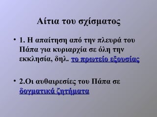 Αίτια του σχίσματος
• 1. Η απαίτηση από την πλευρά του
  Πάπα για κυριαρχία σε όλη την
  εκκλησία, δηλ. το πρωτείο εξουσίας

• 2.Οι αυθαιρεσίες του Πάπα σε
  δογματικά ζητήματα
 