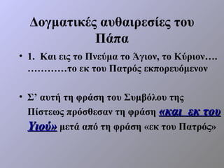 Δογματικές αυθαιρεσίες του
            Πάπα
• 1. Και εις το Πνεύμα το Άγιον, το Κύριον….
  …………το εκ του Πατρός εκπορευόμενον

• Σ’ αυτή τη φράση του Συμβόλου της
  Πίστεως πρόσθεσαν τη φράση «και εκ του
  Υιού» μετά από τη φράση «εκ του Πατρός»
 