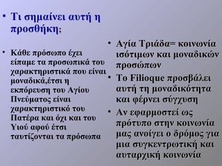 • Τι σημαίνει αυτή η
  προσθήκη;
                           • Αγία Τριάδα= κοινωνία
• Κάθε πρόσωπο έχει          ισότιμων και μοναδικών
  είπαμε τα προσωπικά του προσώπων
  χαρακτηριστικά που είναι
  μοναδικά,έτσι η          • Το Filioque προσβάλει
  εκπόρευση του Αγίου        αυτή τη μοναδικότητα
  Πνεύματος είναι            και φέρνει σύγχυση
  χαρακτηριστικό του       • Αν εφαρμοστεί ως
  Πατέρα και όχι και του
  Υιού αφού έτσι             πρότυπο στην κοινωνία
  ταυτίζονται τα πρόσωπα     μας ανοίγει ο δρόμος για
                             μια συγκεντρωτική και
                             αυταρχική κοινωνία
 
