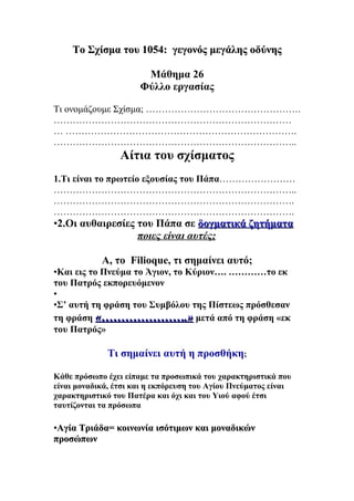 Το Σχίσμα του 1054: γεγονός μεγάλης οδύνης

                       Μάθημα 26
                      Φύλλο εργασίας

Τι ονομάζουμε Σχίσμα; ………………………………………….
…………………………………………………………………
… ……………………………………………………………….
…………………………………………………………………..
                 Αίτια του σχίσματος
1.Τι είναι το πρωτείο εξουσίας του Πάπα……………………
…………………………………………………………………..
………………………………………………………………….
………………………………………………………………….
•2.Οι αυθαιρεσίες του Πάπα σε δογματικά ζητήματα
                  ποιες είναι αυτές;

            Α, το Filioque, τι σημαίνει αυτό;
•Και εις το Πνεύμα το Άγιον, το Κύριον…. …………το εκ
του Πατρός εκπορευόμενον
•
•Σ’ αυτή τη φράση του Συμβόλου της Πίστεως πρόσθεσαν
τη φράση «………………….» μετά από τη φράση «εκ
του Πατρός»

              Τι σημαίνει αυτή η προσθήκη;

Κάθε πρόσωπο έχει είπαμε τα προσωπικά του χαρακτηριστικά που
είναι μοναδικά, έτσι και η εκπόρευση του Αγίου Πνεύματος είναι
χαρακτηριστικό του Πατέρα και όχι και του Υιού αφού έτσι
ταυτίζονται τα πρόσωπα

•Αγία Τριάδα= κοινωνία ισότιμων και μοναδικών
προσώπων
 