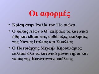 Οι αφορμές
• Κρίση στην Ιταλία τον 11ο αιώνα
• Ο πάπας Λέων ο Θ΄ επέβαλε τα λατινικά
  ήθη και έθιμα στις ορθόδοξες εκκλησίες
  της Νότιας Ιταλίας και Σικελίας
• Ο Πατριάρχης Μιχαήλ Κηρουλάριος
  έκλεισε όλα τα λατινικά μοναστήρια και
  ναούς της Κωνσταντινουπόλεως
 