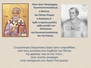 Όταν ήταν Πατριάρχης
Κωνσταντινουπόλεως
ο Φώτιος
και Πάπας Ρώμης
ο Νικόλαος Α΄
ήρθε η πρώτη μεγάλη
ρήξη μεταξύ των
Εκκλησιών
της Κωνσταντινούπολης
και της Ρώμης.
Ο κυριότερος δογματικός λόγος ήταν η προσθήκη
από τους Δυτικούς στο Σύμβολο της Πίστης
της φράσης «και εκ του Υιού»,
όταν γίνεται αναφορά
στην εκπόρευση του Αγίου Πνεύματος.
 