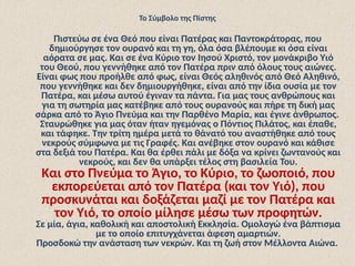 Το Σύμβολο της Πίστης
Πιστεύω σε ένα Θεό που είναι Πατέρας και Παντοκράτορας, που
δημιούργησε τον ουρανό και τη γη, όλα όσα βλέπουμε κι όσα είναι
αόρατα σε μας. Και σε ένα Κύριο τον Ιησού Χριστό, τον μονάκριβο Υιό
του Θεού, που γεννήθηκε από τον Πατέρα πριν από όλους τους αιώνες.
Είναι φως που προήλθε από φως, είναι Θεός αληθινός από Θεό Αληθινό,
που γεννήθηκε και δεν δημιουργήθηκε, είναι από την ίδια ουσία με τον
Πατέρα, και μέσω αυτού έγιναν τα πάντα. Για μας τους ανθρώπους και
για τη σωτηρία μας κατέβηκε από τους ουρανούς και πήρε τη δική μας
σάρκα από το Άγιο Πνεύμα και την Παρθένο Μαρία, και έγινε άνθρωπος.
Σταυρώθηκε για μας όταν ήταν ηγεμόνας ο Πόντιος Πιλάτος, και έπαθε,
και τάφηκε. Την τρίτη ημέρα μετά το θάνατό του αναστήθηκε από τους
νεκρούς σύμφωνα με τις Γραφές. Και ανέβηκε στον ουρανό και κάθισε
στα δεξιά του Πατέρα. Και θα έρθει πάλι με δόξα να κρίνει ζωντανούς και
νεκρούς, και δεν θα υπάρξει τέλος στη βασιλεία Του.
Και στο Πνεύμα το Άγιο, το Κύριο, το ζωοποιό, που
εκπορεύεται από τον Πατέρα (και τον Υιό), που
προσκυνάται και δοξάζεται μαζί με τον Πατέρα και
τον Υιό, το οποίο μίλησε μέσω των προφητών.
Σε μία, άγια, καθολική και αποστολική Εκκλησία. Ομολογώ ένα βάπτισμα
με το οποίο επιτυγχάνεται άφεση αμαρτιών.
Προσδοκώ την ανάσταση των νεκρών. Και τη ζωή στον Μέλλοντα Αιώνα.
 