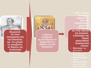 Ο Πάπας
θεωρούσε
ότι είναι
επικεφαλής όλη
της Εκκλησίας
και ότι μπορεί
να επεμβαίνει
σε θέματα της
Ανατολικής
Εκκλησίας.
Ο Φώτιος
αντέδρασε
με αποτέλεσμα να
ψυχρανθούν οι
σχέσεις των δύο
Εκκλησιών
Σιγά –σιγά οι
διαφορές
άρχισαν να
γίνονται
περισσότερες
αφού στη
θεολογία
και στην εξέλιξη
της λατρείας
η Εκκλησία της
Ρώμης
ακολούθησε
διαφορετική
πορεία.
• Βάπτισμα : με
ραντισμό
• Χρίσμα : μετά
τα12 χρόνια
• Θεία Κοινωνία:
όστια
• Θεία κοινωνία:
μόνο οι ιερείς
κοινωνούν και το
 