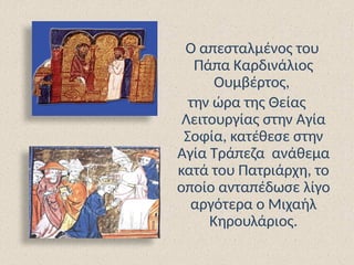 Ο απεσταλμένος του
Πάπα Καρδινάλιος
Ουμβέρτος,
την ώρα της Θείας
Λειτουργίας στην Αγία
Σοφία, κατέθεσε στην
Αγία Τράπεζα ανάθεμα
κατά του Πατριάρχη, το
οποίο ανταπέδωσε λίγο
αργότερα ο Μιχαήλ
Κηρουλάριος.
 